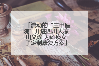 流动的“三甲医院”开进四川大凉山义诊 为瘫痪女子定制康复方案