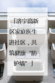 济宁高新区家庭医生进社区，共筑健康“防护墙”