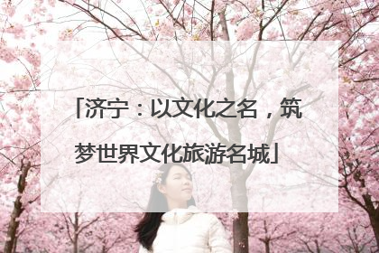 济宁：以文化之名，筑梦世界文化旅游名城