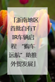 浙南地区首批自有TIR车辆启程 “购车远航”助推外贸发展
