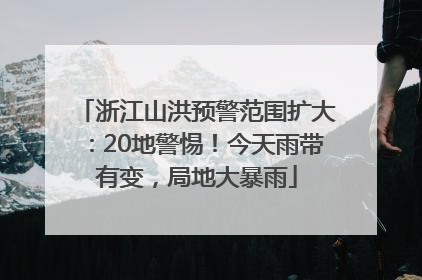 浙江山洪预警范围扩大：20地警惕！今天雨带有变，局地大暴雨