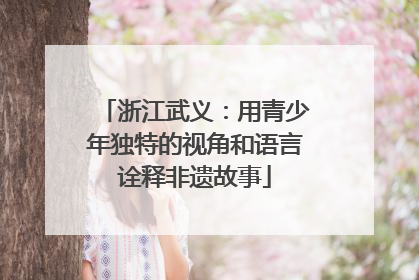 浙江武义：用青少年独特的视角和语言诠释非遗故事