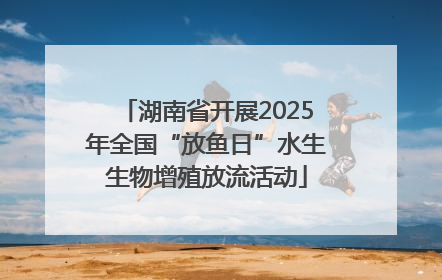 湖南省开展2025年全国“放鱼日”水生生物增殖放流活动
