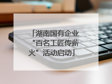 湖南国有企业“百名工匠传薪火”活动启动
