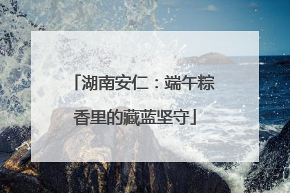 湖南安仁：端午粽香里的藏蓝坚守