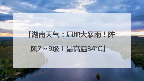 湖南天气：局地大暴雨！阵风7～9级！最高温34℃