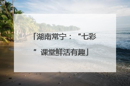 湖南常宁：“七彩”课堂鲜活有趣