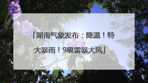 湖南气象发布：降温！特大暴雨！9级雷暴大风