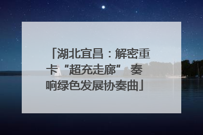 湖北宜昌：解密重卡“超充走廊” 奏响绿色发展协奏曲