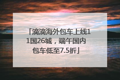 滴滴海外包车上线11国26城，端午国内包车低至7.5折