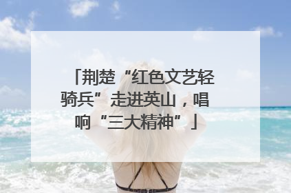 荆楚“红色文艺轻骑兵”走进英山，唱响“三大精神”