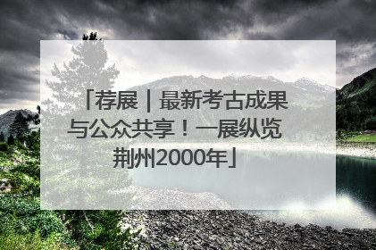 荐展｜最新考古成果与公众共享！一展纵览荆州2000年