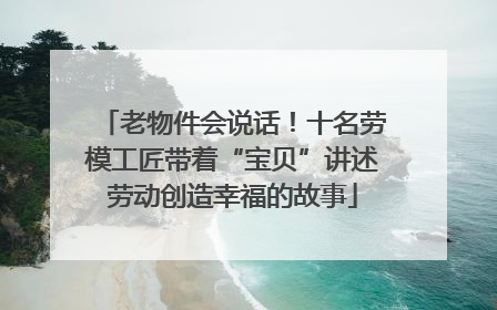 老物件会说话！十名劳模工匠带着“宝贝”讲述劳动创造幸福的故事