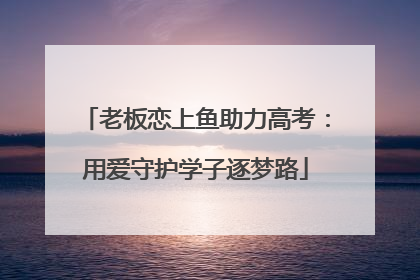老板恋上鱼助力高考：用爱守护学子逐梦路