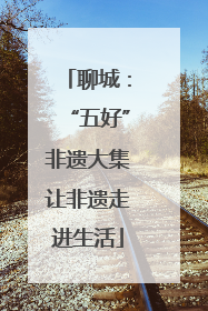 聊城：“五好”非遗大集让非遗走进生活