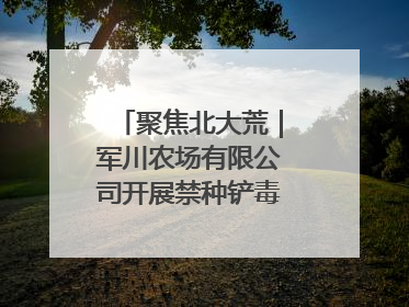 聚焦北大荒｜军川农场有限公司开展禁种铲毒排查宣传行动