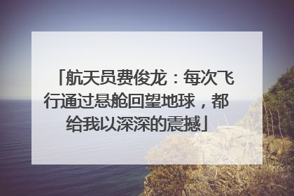 航天员费俊龙：每次飞行通过悬舱回望地球，都给我以深深的震撼