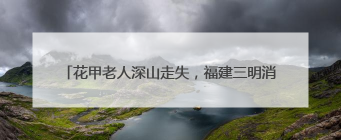 花甲老人深山走失，福建三明消防队员携搜救犬历十天营救成功
