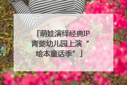 萌娃演绎经典IP 青菱幼儿园上演“绘本童话季”
