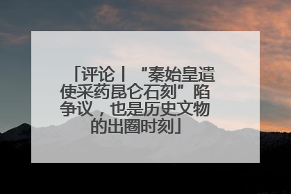 评论丨“秦始皇遣使采药昆仑石刻”陷争议，也是历史文物的出圈时刻