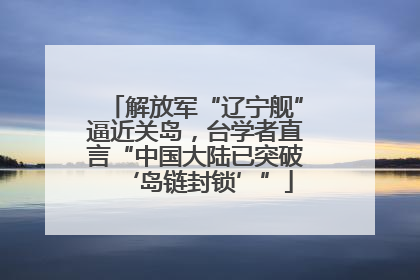 解放军“辽宁舰”逼近关岛，台学者直言“中国大陆已突破‘岛链封锁’”