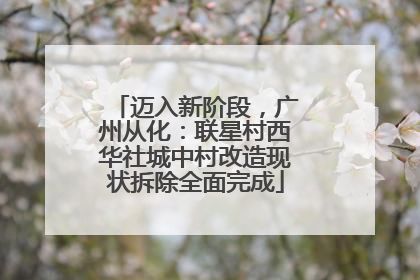 迈入新阶段，广州从化：联星村西华社城中村改造现状拆除全面完成