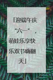 迎端午庆“六一”，萌娃乐享快乐双节嗨翻天