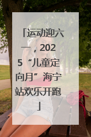 运动迎六一，2025“儿童定向月”海宁站欢乐开跑