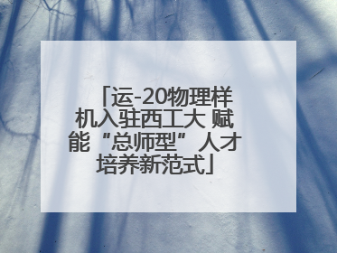 运-20物理样机入驻西工大 赋能“总师型”人才培养新范式