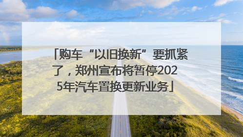 购车“以旧换新”要抓紧了，郑州宣布将暂停2025年汽车置换更新业务
