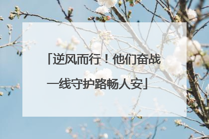逆风而行！他们奋战一线守护路畅人安