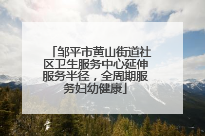 邹平市黄山街道社区卫生服务中心延伸服务半径，全周期服务妇幼健康