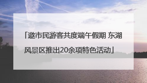 邀市民游客共度端午假期 东湖风景区推出20余项特色活动