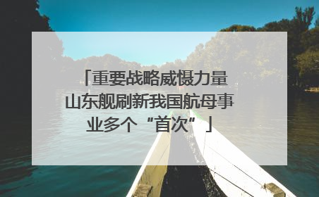 重要战略威慑力量 山东舰刷新我国航母事业多个“首次”