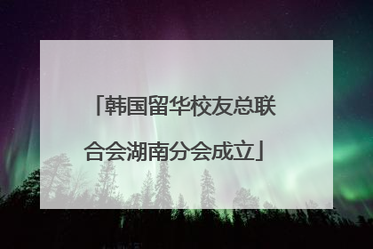 韩国留华校友总联合会湖南分会成立