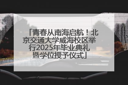青春从南海启航！北京交通大学威海校区举行2025年毕业典礼暨学位授予仪式
