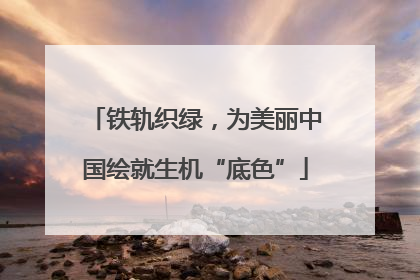 铁轨织绿，为美丽中国绘就生机“底色”