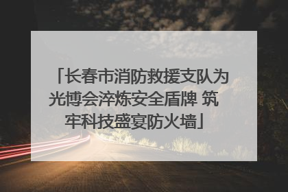 长春市消防救援支队为光博会淬炼安全盾牌 筑牢科技盛宴防火墙
