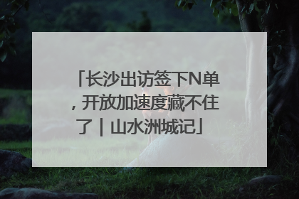 长沙出访签下N单，开放加速度藏不住了｜山水洲城记