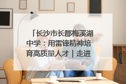 长沙市长郡梅溪湖中学：用雷锋精神培育高质量人才｜走进新时代“雷锋传人 长沙榜样”
