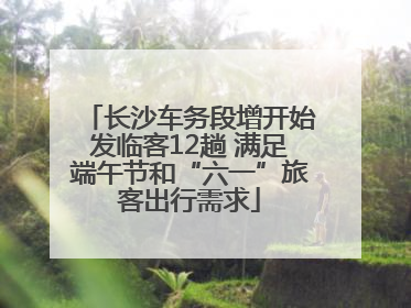 长沙车务段增开始发临客12趟 满足端午节和“六一”旅客出行需求
