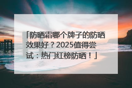 防晒霜哪个牌子的防晒效果好？2025值得尝试：热门红榜防晒！