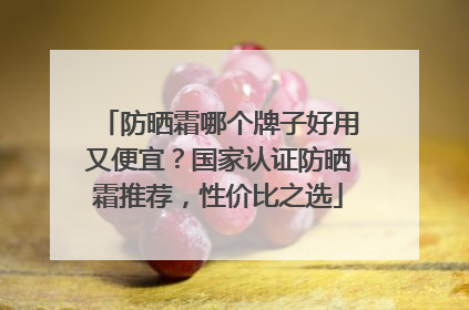 防晒霜哪个牌子好用又便宜？国家认证防晒霜推荐，性价比之选