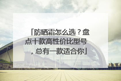 防晒霜怎么选？盘点十款高性价比型号，总有一款适合你