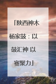 陕西神木杨家鼓：以鼓汇神 以赛聚力