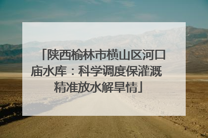 陕西榆林市横山区河口庙水库：科学调度保灌溉 精准放水解旱情