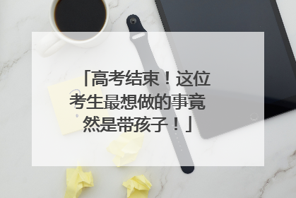高考结束！这位考生最想做的事竟然是带孩子！