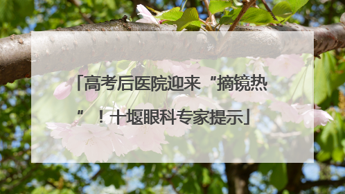 高考后医院迎来“摘镜热”！十堰眼科专家提示