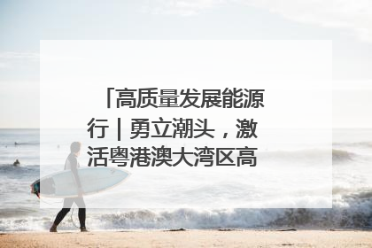 高质量发展能源行｜勇立潮头，激活粤港澳大湾区高质量发展动力源