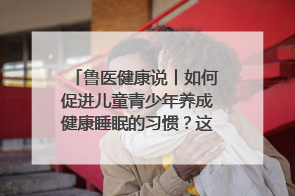 鲁医健康说丨如何促进儿童青少年养成健康睡眠的习惯？这份宝典快收藏